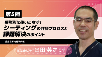 【6-5】〈全6回〉症例別に使いこなす!シーティングの評価プロセスと課題解決のポイント⑤~重度変形拘縮事例編~
