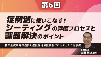 【6-6】〈全6回〉症例別に使いこなす!シーティングの評価プロセスと課題解決のポイント⑥~若年重度片麻痺症例と座位保持装置製作プロセスとその注意点~