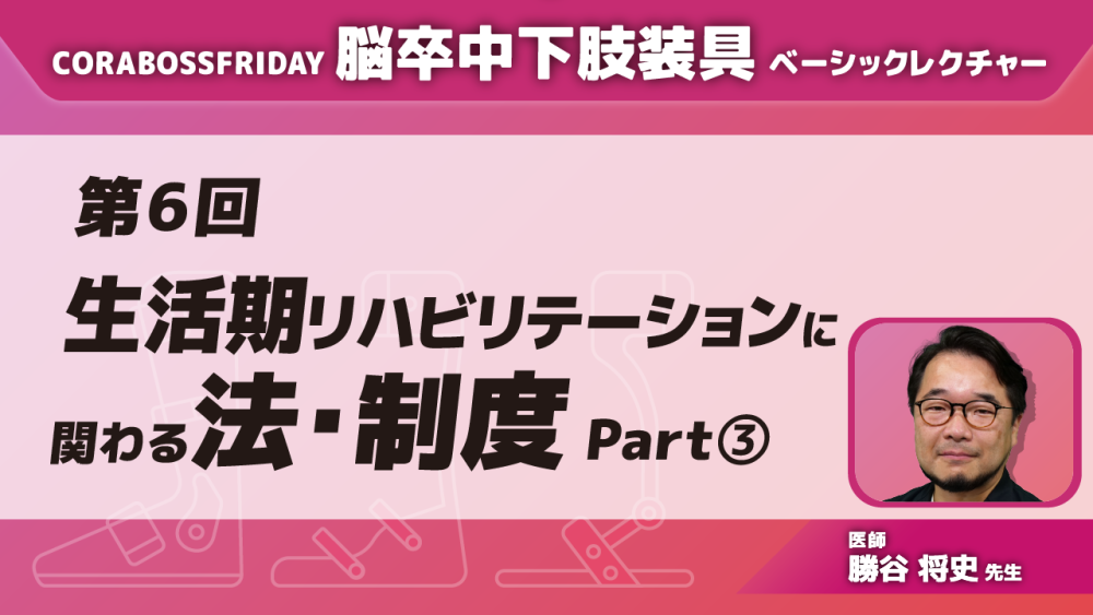 CORABOSS presents 脳卒中下肢装具ベーシックレクチャー 【第6回】生活期リハビリテーションに関わる法・制度 Part③